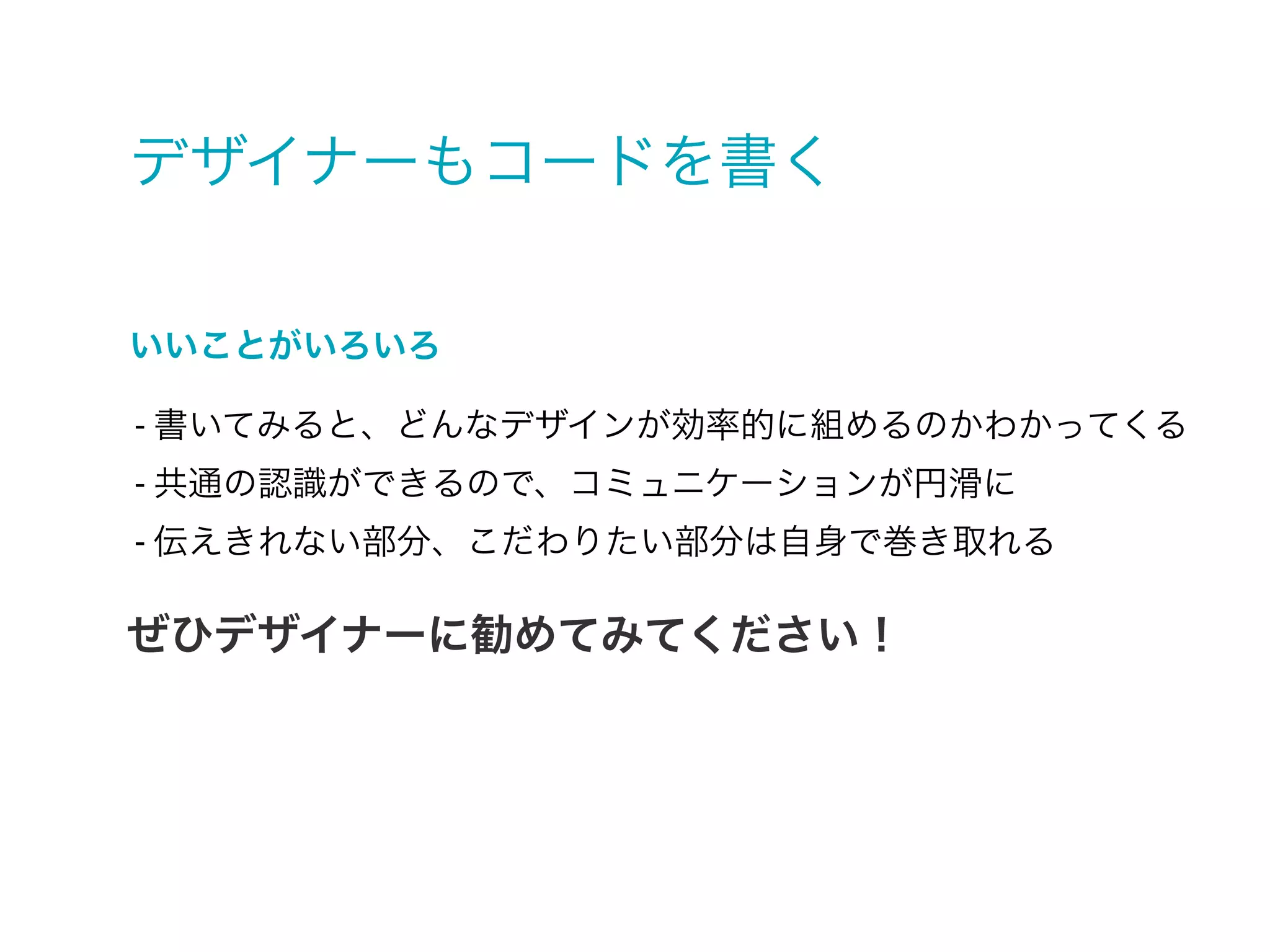 デザイナーもコードを書く
- 書いてみると、どんなデザインが効率的に組めるのかわかってくる
- 共通の認識ができるので、コミュニケーションが円滑に
- 伝えきれない部分、こだわりたい部分は自身で巻き取れる
いいことがいろいろ
ぜひデザイナーに勧めてみてください！
 