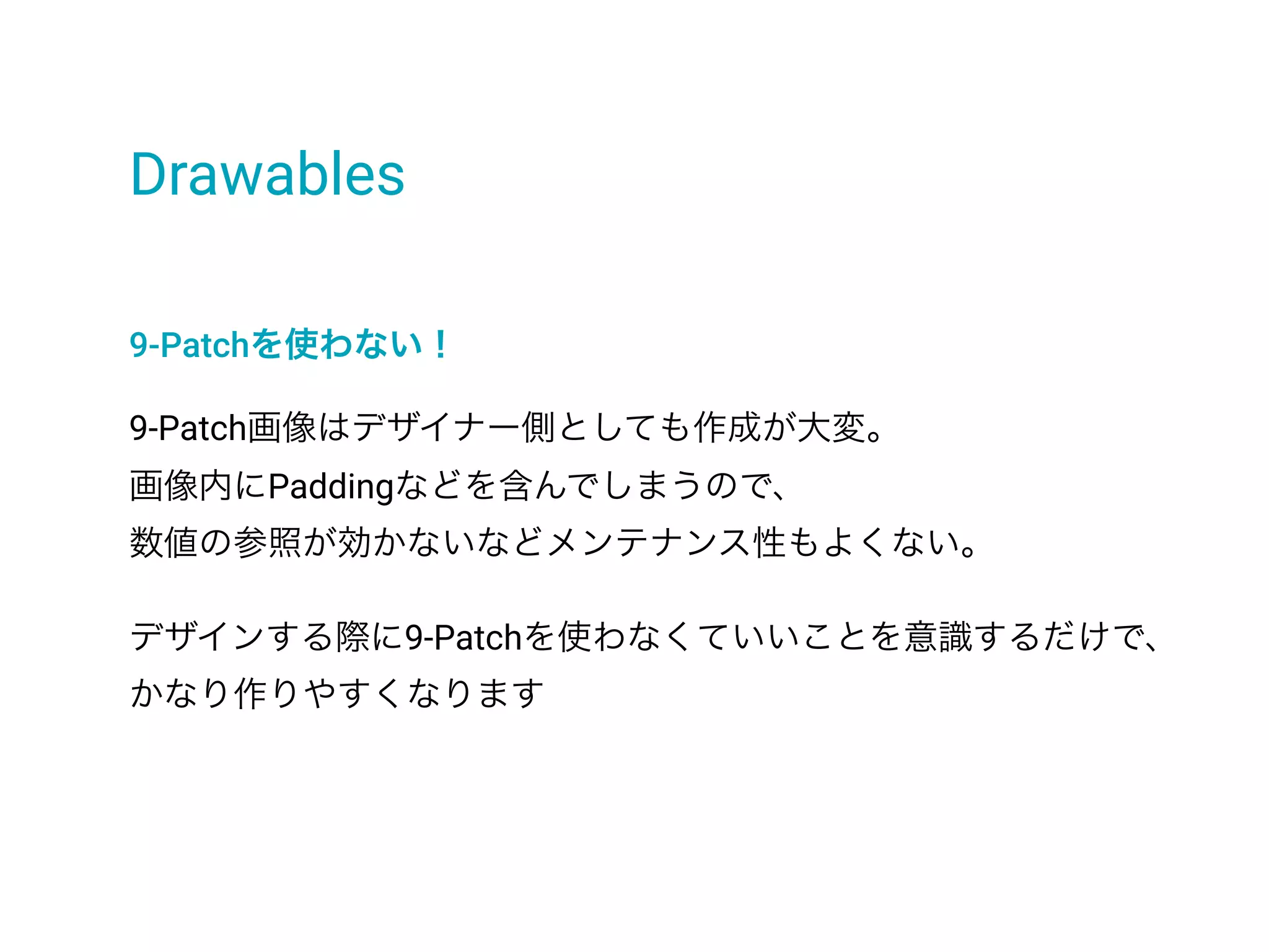 Drawables
9-Patchを使わない！
9-Patch画像はデザイナー側としても作成が大変。
画像内にPaddingなどを含んでしまうので、
数値の参照が効かないなどメンテナンス性もよくない。
デザインする際に9-Patchを使わなくていいことを意識するだけで、
かなり作りやすくなります
 