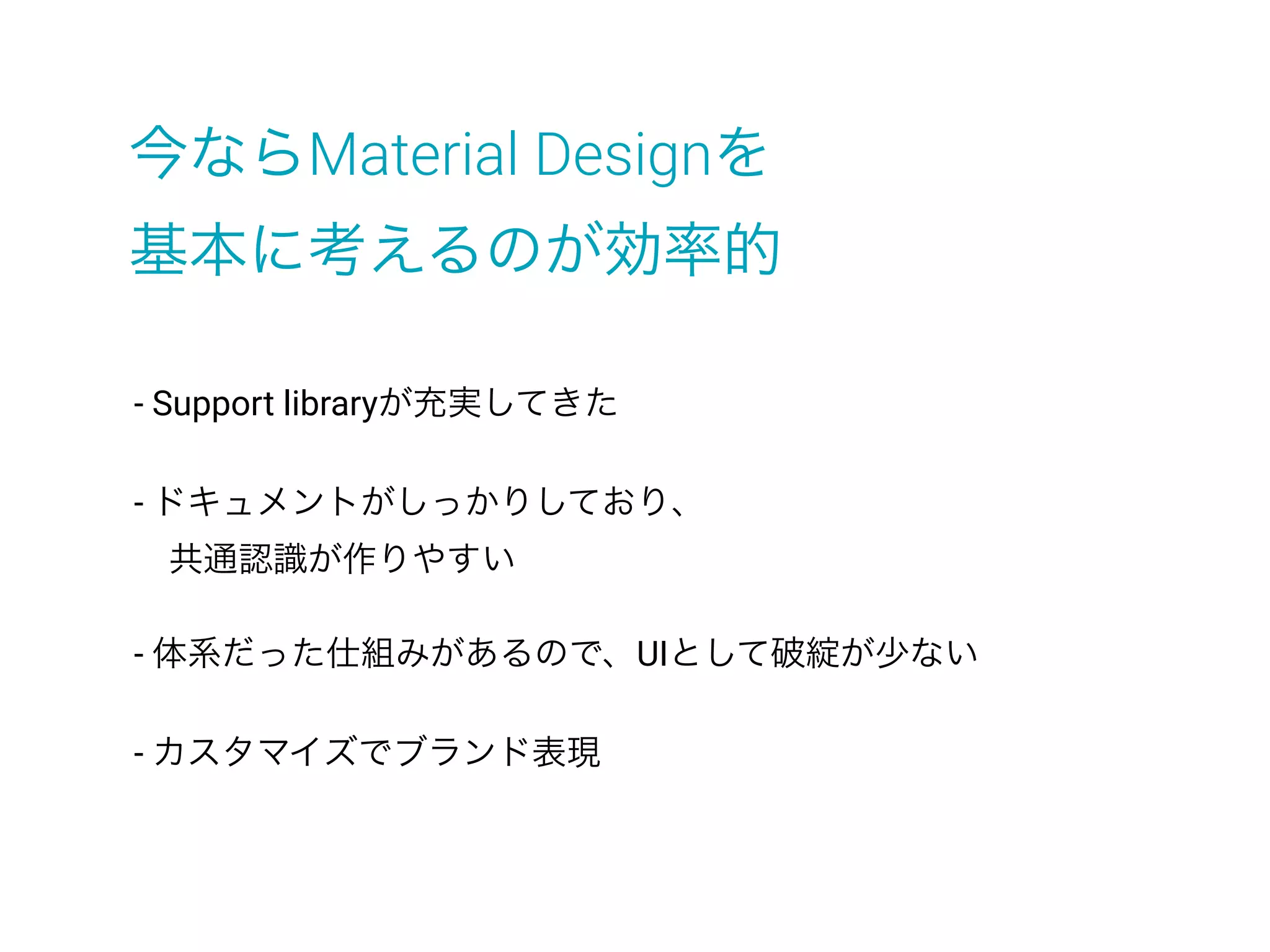 - Support libraryが充実してきた
- ドキュメントがしっかりしており、
 共通認識が作りやすい
- 体系だった仕組みがあるので、UIとして破綻が少ない
- カスタマイズでブランド表現
今ならMaterial Designを
基本に考えるのが効率的
 
