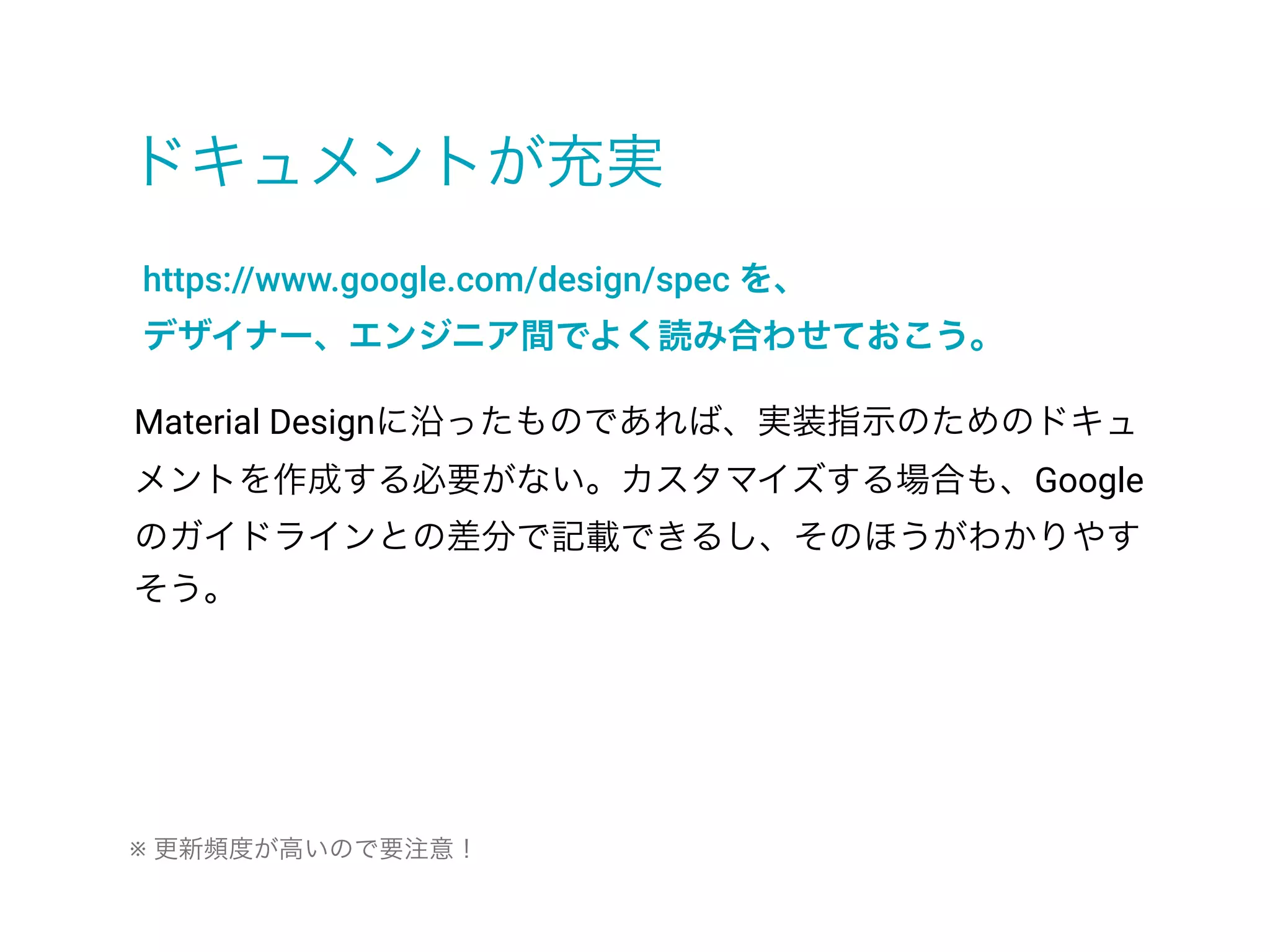 ドキュメントが充実
https://www.google.com/design/spec を、
デザイナー、エンジニア間でよく読み合わせておこう。
Material Designに沿ったものであれば、実装指示のためのドキュ
メントを作成する必要がない。カスタマイズする場合も、Google
のガイドラインとの差分で記載できるし、そのほうがわかりやす
そう。
※ 更新頻度が高いので要注意！
 