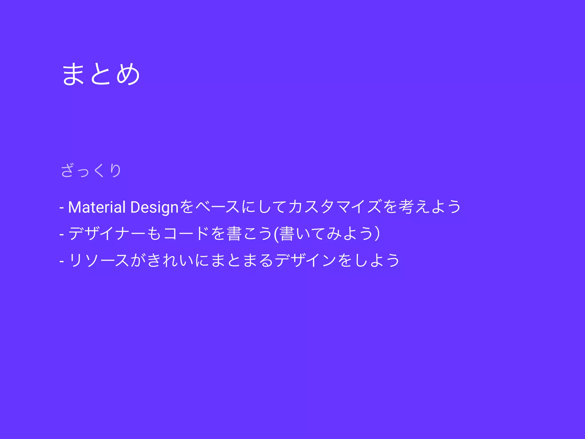 まとめ
- Material Designをベースにしてカスタマイズを考えよう
- デザイナーもコードを書こう(書いてみよう）
- リソースがきれいにまとまるデザインをしよう
ざっくり
 