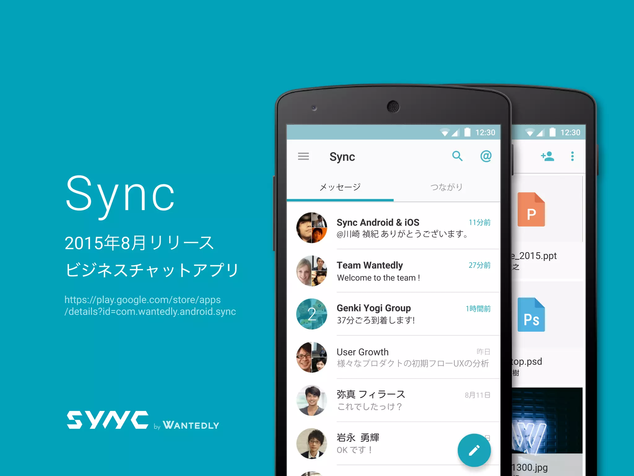 Sync
2015年8月リリース
ビジネスチャットアプリ
AlbertEinstein.xls
川崎 禎紀
og_image.zip
青山 直樹
outToMeeting.png
proﬁle_2015.ppt
今井 貴之
Team Wantedly
Desktop.psd
森田 直樹
12:30
AlbertEinstein.xls
川崎 禎紀
og_image.png
青山 直樹
outToMeeting.png
proﬁle_2015.png
今井 貴之
Team Wantedly
Desktop.png
森田 直樹
12:3012:30
Sync Android & iOS
Team Wantedly
@川崎 禎紀 ありがとうございます。
Welcome to the team !
Genki Yogi Group
User Growth
弥真
岩永 勇輝
フィラース
37分ごろ到着します!
様々なプロダクトの初期フローUXの分析
これでしたっけ？
11分前
27分前
1時間前
昨日
2
メッセージ つながり
https://play.google.com/store/apps
/details?id=com.wantedly.android.sync
 