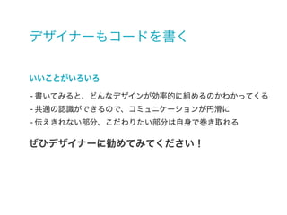 デザイナーもコードを書く
- 書いてみると、どんなデザインが効率的に組めるのかわかってくる
- 共通の認識ができるので、コミュニケーションが円滑に
- 伝えきれない部分、こだわりたい部分は自身で巻き取れる
いいことがいろいろ
ぜひデザイナーに勧めてみてください！
 