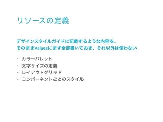 リソースの定義
デザインスタイルガイドに記載するような内容を、
そのままValuesにまず全部書いておき、それ以外は使わない
- カラーパレット
- 文字サイズの定義
- レイアウトグリッド
- コンポーネントごとのスタイル
 