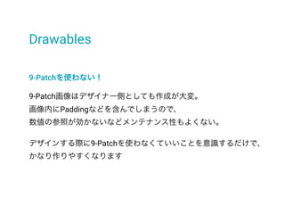 Drawables
9-Patchを使わない！
9-Patch画像はデザイナー側としても作成が大変。
画像内にPaddingなどを含んでしまうので、
数値の参照が効かないなどメンテナンス性もよくない。
デザインする際に9-Patchを使わなくていいことを意識するだけで、
かなり作りやすくなります
 