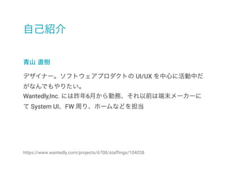 自己紹介
青山 直樹
https://www.wantedly.com/projects/6708/staffings/104038
デザイナー。ソフトウェアプロダクトの UI/UX を中心に活動中だ
がなんでもやりたい。
Wantedly,Inc. には昨年6月から勤務、それ以前は端末メーカーに
て System UI、FW 周り、ホームなどを担当
 