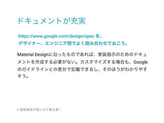 ドキュメントが充実
https://www.google.com/design/spec を、
デザイナー、エンジニア間でよく読み合わせておこう。
Material Designに沿ったものであれば、実装指示のためのドキュ
メントを作成する必要がない。カスタマイズする場合も、Google
のガイドラインとの差分で記載できるし、そのほうがわかりやす
そう。
※ 更新頻度が高いので要注意！
 