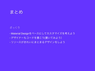 まとめ
- Material Designをベースにしてカスタマイズを考えよう
- デザイナーもコードを書こう(書いてみよう）
- リソースがきれいにまとまるデザインをしよう
ざっくり
 
