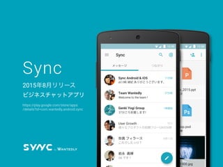 Sync
2015年8月リリース
ビジネスチャットアプリ
AlbertEinstein.xls
川崎 禎紀
og_image.zip
青山 直樹
outToMeeting.png
proﬁle_2015.ppt
今井 貴之
Team Wantedly
Desktop.psd
森田 直樹
12:30
AlbertEinstein.xls
川崎 禎紀
og_image.png
青山 直樹
outToMeeting.png
proﬁle_2015.png
今井 貴之
Team Wantedly
Desktop.png
森田 直樹
12:3012:30
Sync Android & iOS
Team Wantedly
@川崎 禎紀 ありがとうございます。
Welcome to the team !
Genki Yogi Group
User Growth
弥真
岩永 勇輝
フィラース
37分ごろ到着します!
様々なプロダクトの初期フローUXの分析
これでしたっけ？
11分前
27分前
1時間前
昨日
2
メッセージ つながり
https://play.google.com/store/apps
/details?id=com.wantedly.android.sync
 