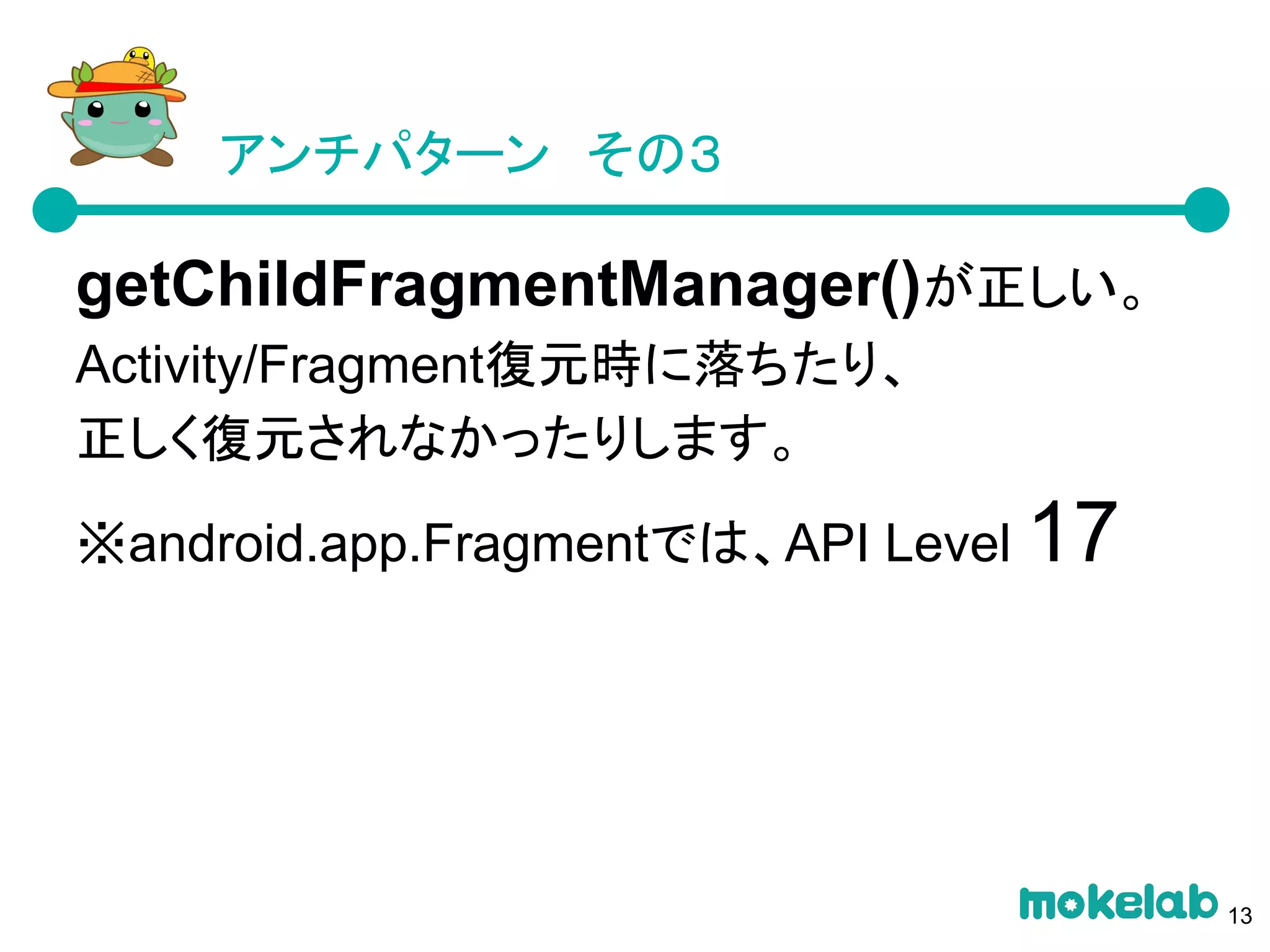 アンチパターン　その３
getChildFragmentManager()が正しい。
Activity/Fragment復元時に落ちたり、
正しく復元されなかったりします。
※android.app.Fragmentでは、API Level 17
13
 