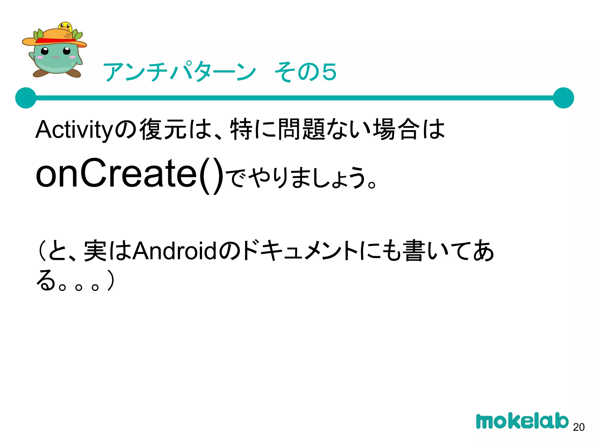アンチパターン　その５
Activityの復元は、特に問題ない場合は
onCreate()でやりましょう。
（と、実はAndroidのドキュメントにも書いてあ
る。。。）
20
 