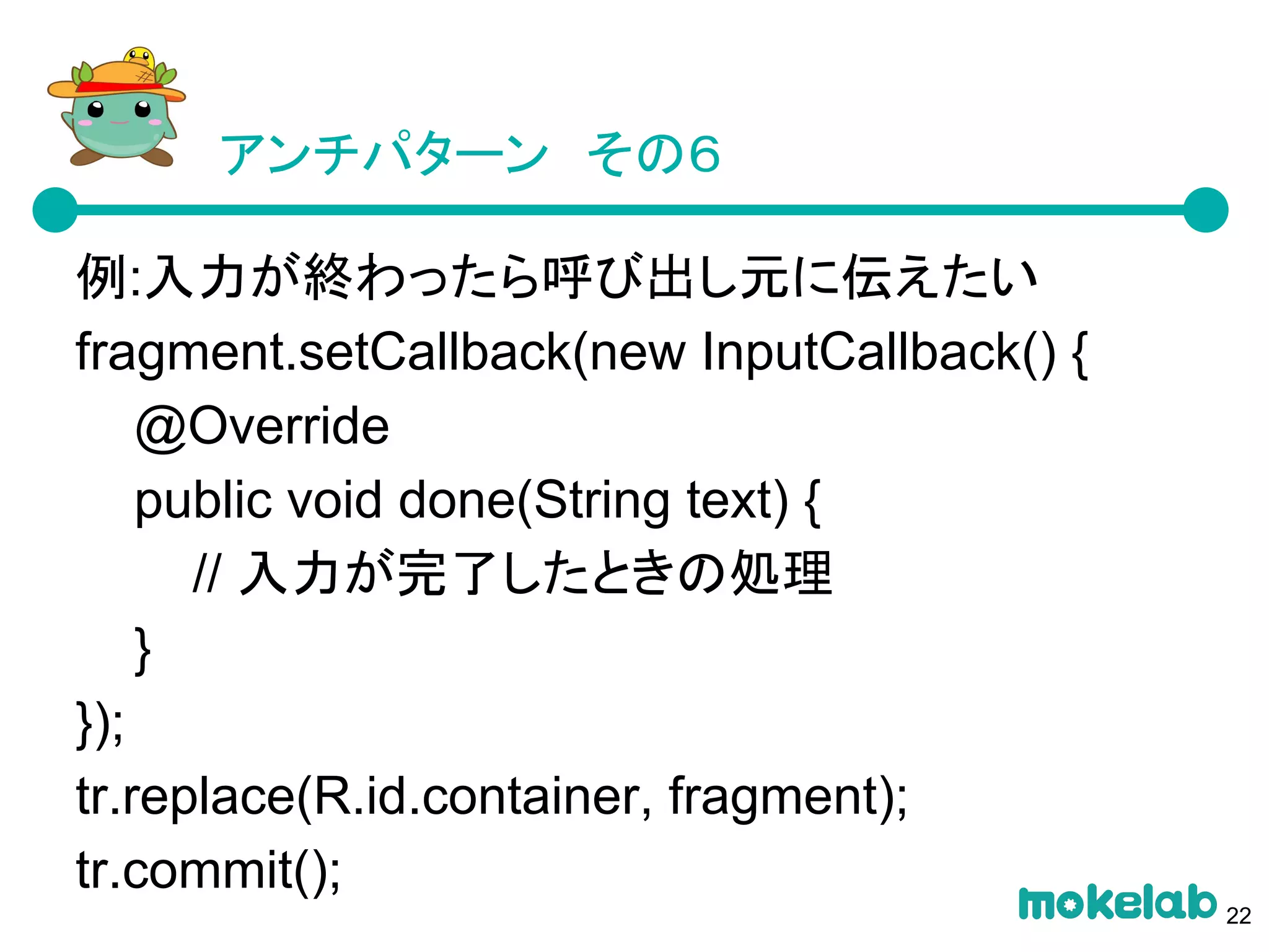 アンチパターン　その６
例:入力が終わったら呼び出し元に伝えたい
fragment.setCallback(new InputCallback() {
@Override
public void done(String text) {
// 入力が完了したときの処理
}
});
tr.replace(R.id.container, fragment);
tr.commit();
22
 