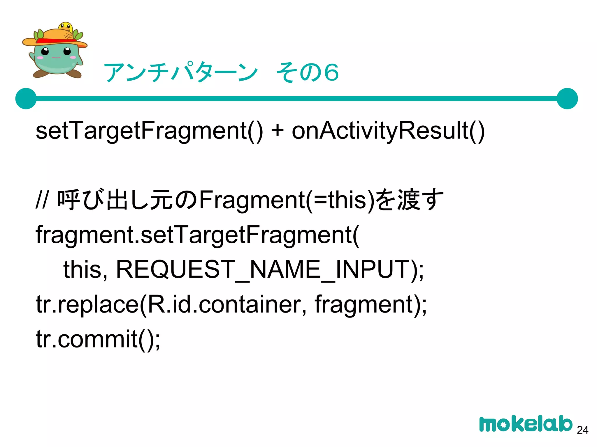 アンチパターン　その６
setTargetFragment() + onActivityResult()
// 呼び出し元のFragment(=this)を渡す
fragment.setTargetFragment(
this, REQUEST_NAME_INPUT);
tr.replace(R.id.container, fragment);
tr.commit();
24
 
