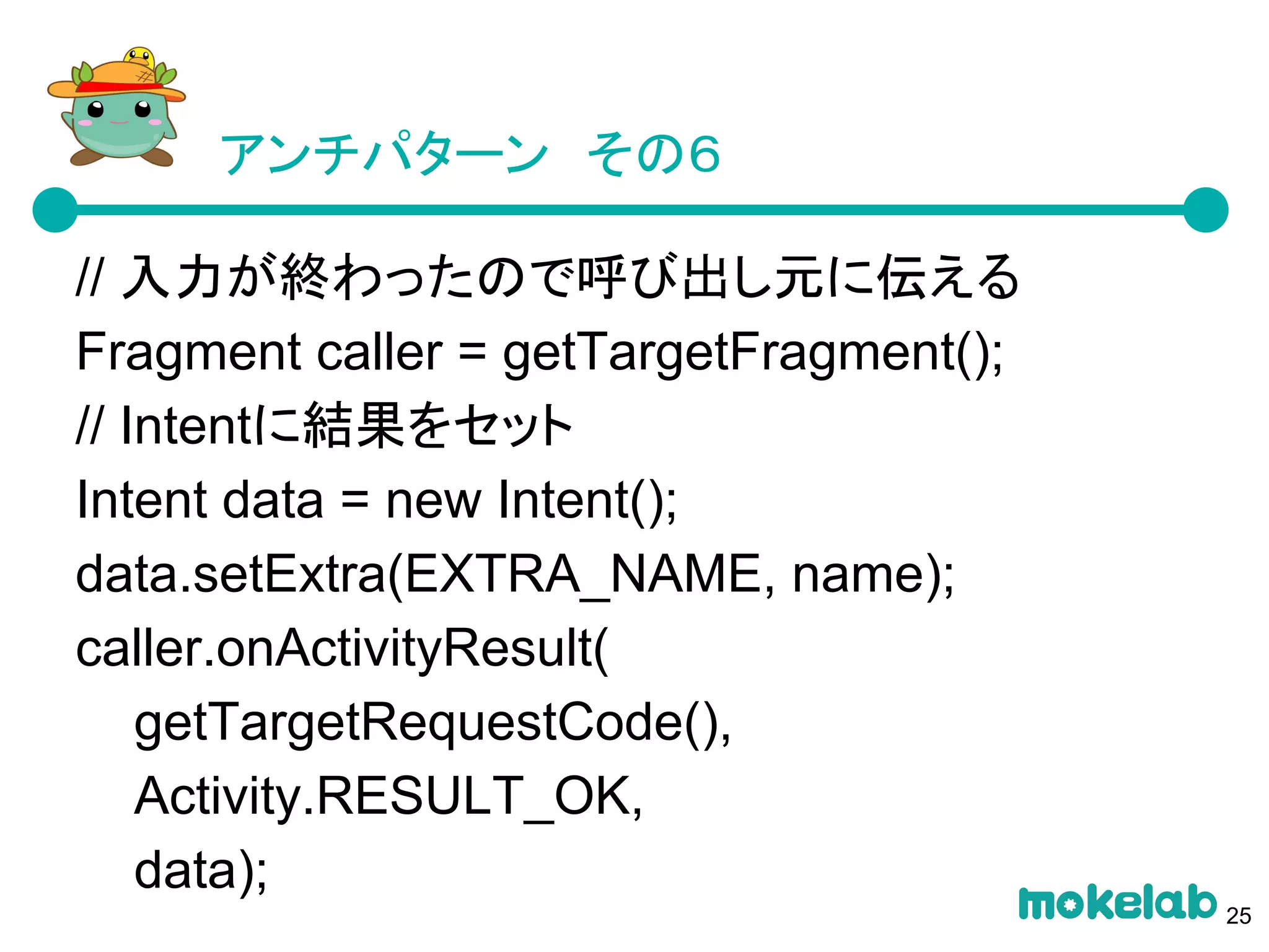 アンチパターン　その６
// 入力が終わったので呼び出し元に伝える
Fragment caller = getTargetFragment();
// Intentに結果をセット
Intent data = new Intent();
data.setExtra(EXTRA_NAME, name);
caller.onActivityResult(
getTargetRequestCode(),
Activity.RESULT_OK,
data);
25
 