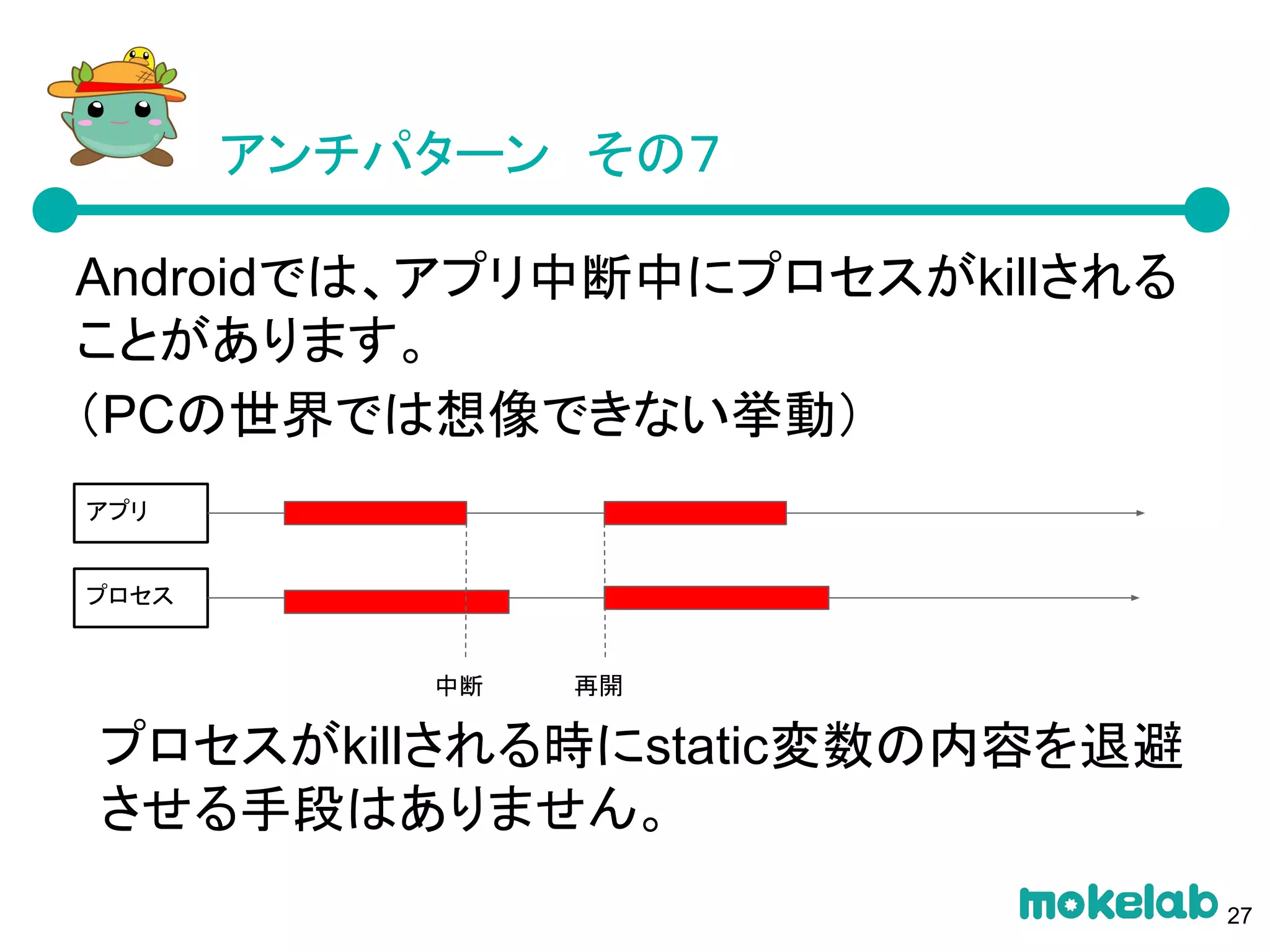 アンチパターン　その７
Androidでは、アプリ中断中にプロセスがkillされる
ことがあります。
（PCの世界では想像できない挙動）
プロセスがkillされる時にstatic変数の内容を退避
させる手段はありません。
アプリ
プロセス
再開中断
27
 