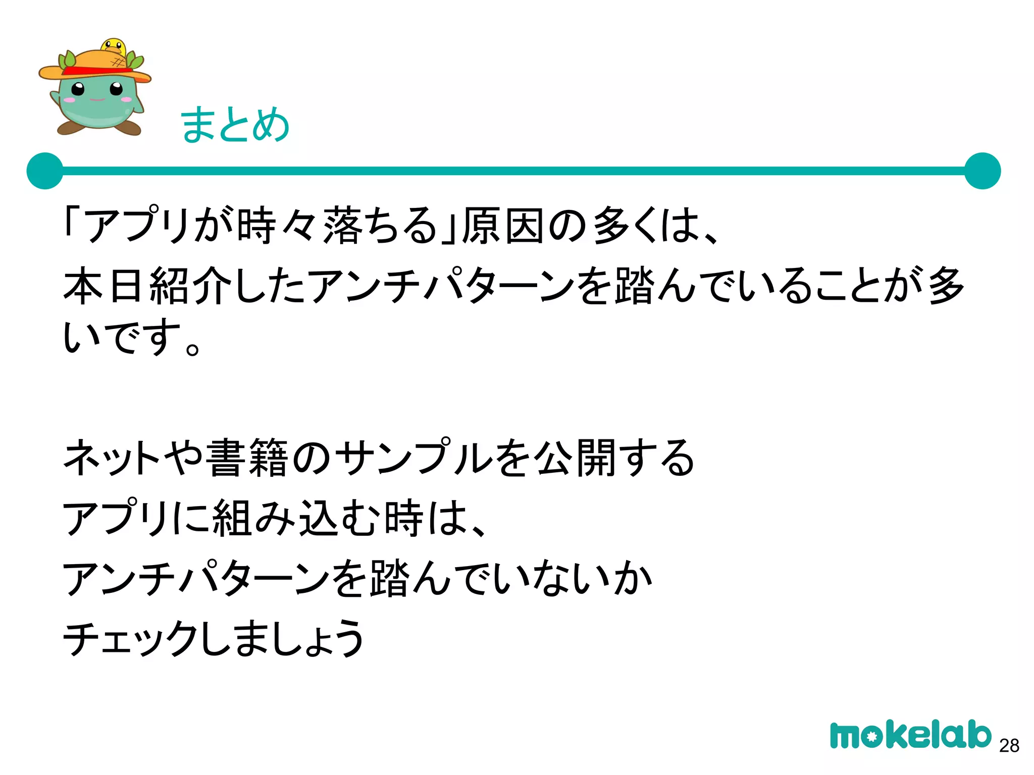 「アプリが時々落ちる」原因の多くは、
本日紹介したアンチパターンを踏んでいることが多
いです。
ネットや書籍のサンプルを公開する
アプリに組み込む時は、
アンチパターンを踏んでいないか
チェックしましょう
まとめ
28
 