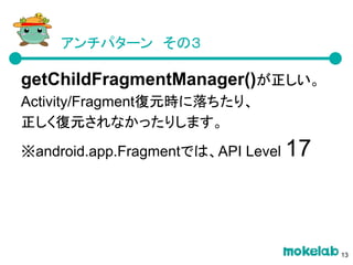アンチパターン　その３
getChildFragmentManager()が正しい。
Activity/Fragment復元時に落ちたり、
正しく復元されなかったりします。
※android.app.Fragmentでは、API Level 17
13
 
