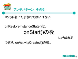 アンチパターン　その５
メソッド名にだまされてはいけない
onRestoreInstanceState()は、
onStart()の後
に呼ばれる
つまり、onActivityCreated()の後。
19
 