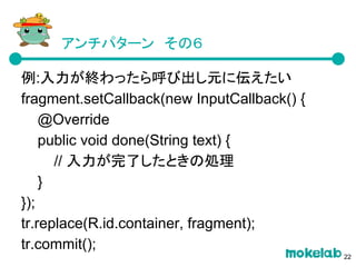 アンチパターン　その６
例:入力が終わったら呼び出し元に伝えたい
fragment.setCallback(new InputCallback() {
@Override
public void done(String text) {
// 入力が完了したときの処理
}
});
tr.replace(R.id.container, fragment);
tr.commit();
22
 