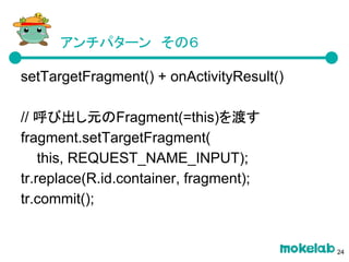 アンチパターン　その６
setTargetFragment() + onActivityResult()
// 呼び出し元のFragment(=this)を渡す
fragment.setTargetFragment(
this, REQUEST_NAME_INPUT);
tr.replace(R.id.container, fragment);
tr.commit();
24
 