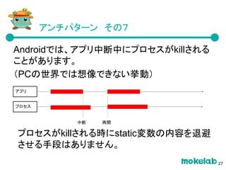 アンチパターン　その７
Androidでは、アプリ中断中にプロセスがkillされる
ことがあります。
（PCの世界では想像できない挙動）
プロセスがkillされる時にstatic変数の内容を退避
させる手段はありません。
アプリ
プロセス
再開中断
27
 