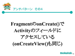 アンチパターン　その４
FragmentのonCreate()で
Activityのフィールドに
アクセスしている
(onCreateView()も同じ)
14
 