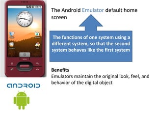 The Android Emulator default home
screen
 The functions of one system using a 
different system, so that the second 
system behaves like the first system
Benefits
Emulators maintain the original look, feel, and
behavior of the digital object
 