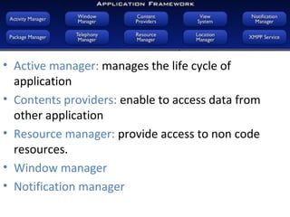 • Active manager: manages the life cycle of
application
• Contents providers: enable to access data from
other application
• Resource manager: provide access to non code
resources.
• Window manager
• Notification manager
 