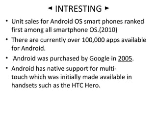 ◄ INTRESTING ►
• Unit sales for Android OS smart phones ranked
first among all smartphone OS.(2010)
• There are currently over 100,000 apps available
for Android.
• Android was purchased by Google in 2005.
• Android has native support for multi-
touch which was initially made available in
handsets such as the HTC Hero.
 