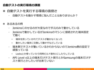 Copyright © DeNA Co.,Ltd. All Rights Reserved.
自動テストの実行環境の課題
 自動テストを実行する環境の面倒さ
⁃ 自動テストを動かす環境に悩んだことはありませんか？
 あるあるの例
⁃ Jenkinsにのせるのが大変なので手元のみで動かしている
⁃ Jenkinsで動かしているがJenkinsのマシンに接続された端末固定
で動く
• 端末を持っていかれてテストが動かなくなった
• 動かしたい端末に交換して動かすなどしている
⁃ 端末側でテストが動いているかわからないのでJenkins側の設定で
頑張っている
• Locksとか使っていたり同時ビルド数を1にしたりしている
⁃ API Level x以上の端末だけテスト実行とかSamsungの端末だけテ
スト実行とかしたいが出来ていない
 