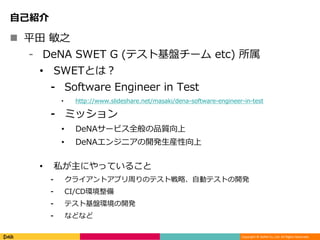 Copyright © DeNA Co.,Ltd. All Rights Reserved.
自己紹介
 平田 敏之
⁃ DeNA SWET G (テスト基盤チーム etc) 所属
• SWETとは？
⁃ Software Engineer in Test
• http://www.slideshare.net/masaki/dena-software-engineer-in-test
⁃ ミッション
• DeNAサービス全般の品質向上
• DeNAエンジニアの開発生産性向上
• 私が主にやっていること
⁃ クライアントアプリ周りのテスト戦略、自動テストの開発
⁃ CI/CD環境整備
⁃ テスト基盤環境の開発
⁃ などなど
 