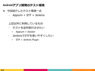 Copyright © DeNA Co.,Ltd. All Rights Reserved.
Androidアプリ開発のテスト環境
 今回紹介したテスト環境一式
⁃ Appium + STF + Jenkins
上記以外に利用しているもの
⁃ テストを並列実行させたい
• Appium + Docker
⁃ JenkinsでSTFを使いやすくしたい
• STF + Jenkins Plugin
 