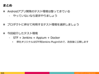 Copyright © DeNA Co.,Ltd. All Rights Reserved.
まとめ
 Androidアプリ開発のテスト環境は整ってきている
⁃ やっていないなら是非やりましょう
 プロダクトに併せて利用するテスト環境を選択しましょう
 今回紹介したテスト環境
⁃ STF + Jenkins + Appium + Docker
• 弊社オリジナルはSTF用Jenkins Pluginのみで、改良後に公開します
 