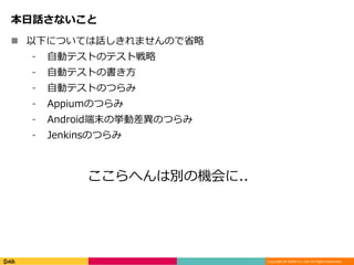 Copyright © DeNA Co.,Ltd. All Rights Reserved.
本日話さないこと
 以下については話しきれませんので省略
⁃ 自動テストのテスト戦略
⁃ 自動テストの書き方
⁃ 自動テストのつらみ
⁃ Appiumのつらみ
⁃ Android端末の挙動差異のつらみ
⁃ Jenkinsのつらみ
ここらへんは別の機会に..
 