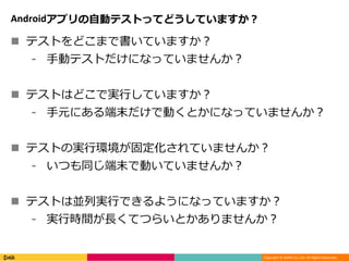 Copyright © DeNA Co.,Ltd. All Rights Reserved.
Androidアプリの自動テストってどうしていますか？
 テストをどこまで書いていますか？
⁃ 手動テストだけになっていませんか？
 テストはどこで実行していますか？
⁃ 手元にある端末だけで動くとかになっていませんか？
 テストの実行環境が固定化されていませんか？
⁃ いつも同じ端末で動いていませんか？
 テストは並列実行できるようになっていますか？
⁃ 実行時間が長くてつらいとかありませんか？
 