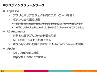 Copyright © DeNA Co.,Ltd. All Rights Reserved.
UIテスティングフレームワーク
 Espresso
⁃ アプリと同じプロジェクト内にテストコードを書く
⁃ ボタンなどの指定は楽
• [悲報] Test RecorderはAndroid Studio2.2(Preview2)に入らず
• 6/9にリリースされたAndroid Studio2.2(Preview3)に入りました
 UI Automator
⁃ 対象となるアプリ以外の制御も可能
⁃ API Level 18以上で利用できる
⁃ ボタンなどのidを調べるにはUI Automator Viewerを使用
 Appium
⁃ iOS / Androidに対応
⁃ RspecやJUnitなどが使える
 