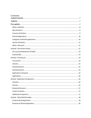 Contents
Android Tutorial ..............................................................................................................................7
Audience...........................................................................................................................................7
Prerequisites.....................................................................................................................................7
What is Android?............................................................................................................................8
Why Android ?................................................................................................................................9
Features of Android........................................................................................................................9
Android Applications.....................................................................................................................10
Categories of Android applications.................................................................................................10
History of Android.........................................................................................................................11
What is API level?.........................................................................................................................11
Android - Environment Setup............................................................................................................12
Set-up Java Development Kit (JDK).................................................................................................13
Android IDEs.................................................................................................................................13
Android - Architecture ......................................................................................................................13
Linux kernel..................................................................................................................................14
Libraries.......................................................................................................................................14
Android Libraries ..........................................................................................................................14
Android Runtime ..........................................................................................................................15
Application Framework.................................................................................................................15
Applications..................................................................................................................................16
Android - Application Components....................................................................................................16
Activities......................................................................................................................................16
Services........................................................................................................................................16
Broadcast Receivers......................................................................................................................17
Content Providers.........................................................................................................................17
Additional Components.................................................................................................................17
Android - Hello World Example..........................................................................................................18
Create AndroidApplication ...........................................................................................................18
Anatomy of Android Application....................................................................................................20
 