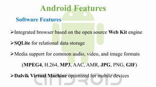 Android Features
Integrated browser based on the open source Web Kit engine
SQLite for relational data storage
Media support for common audio, video, and image formats
(MPEG4, H.264, MP3, AAC, AMR, JPG, PNG, GIF)
Dalvik Virtual Machine optimized for mobile devices
Software Features
 