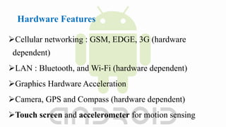Hardware Features
Cellular networking : GSM, EDGE, 3G (hardware
dependent)
LAN : Bluetooth, and Wi-Fi (hardware dependent)
Graphics Hardware Acceleration
Camera, GPS and Compass (hardware dependent)
Touch screen and accelerometer for motion sensing
 