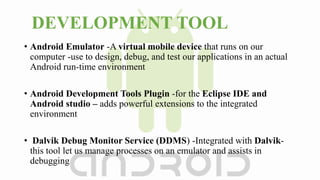 DEVELOPMENT TOOL
• Android Emulator -A virtual mobile device that runs on our
computer -use to design, debug, and test our applications in an actual
Android run-time environment
• Android Development Tools Plugin -for the Eclipse IDE and
Android studio – adds powerful extensions to the integrated
environment
• Dalvik Debug Monitor Service (DDMS) -Integrated with Dalvik-
this tool let us manage processes on an emulator and assists in
debugging
 