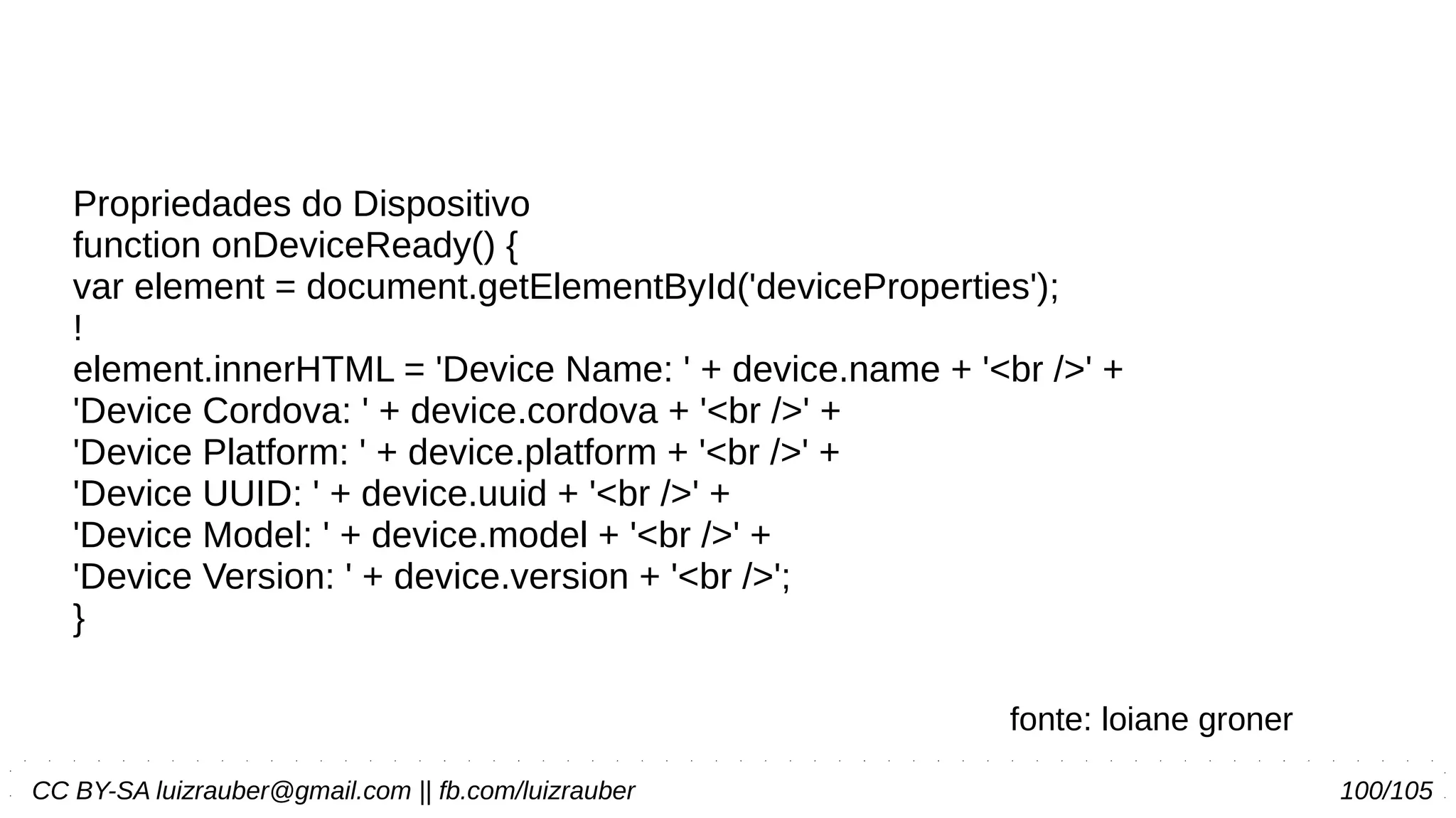 CC BY-SA luizrauber@gmail.com || fb.com/luizrauber 100/105
Propriedades do Dispositivo
function onDeviceReady() {
var element = document.getElementById('deviceProperties');
!
element.innerHTML = 'Device Name: ' + device.name + '<br />' +
'Device Cordova: ' + device.cordova + '<br />' +
'Device Platform: ' + device.platform + '<br />' +
'Device UUID: ' + device.uuid + '<br />' +
'Device Model: ' + device.model + '<br />' +
'Device Version: ' + device.version + '<br />';
}
fonte: loiane groner
 