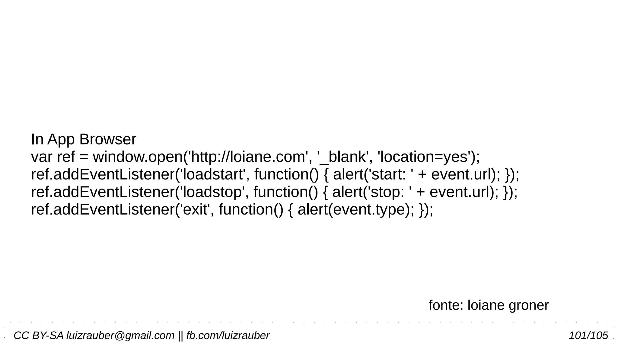 CC BY-SA luizrauber@gmail.com || fb.com/luizrauber 101/105
In App Browser
var ref = window.open('http://loiane.com', '_blank', 'location=yes');
ref.addEventListener('loadstart', function() { alert('start: ' + event.url); });
ref.addEventListener('loadstop', function() { alert('stop: ' + event.url); });
ref.addEventListener('exit', function() { alert(event.type); });
fonte: loiane groner
 