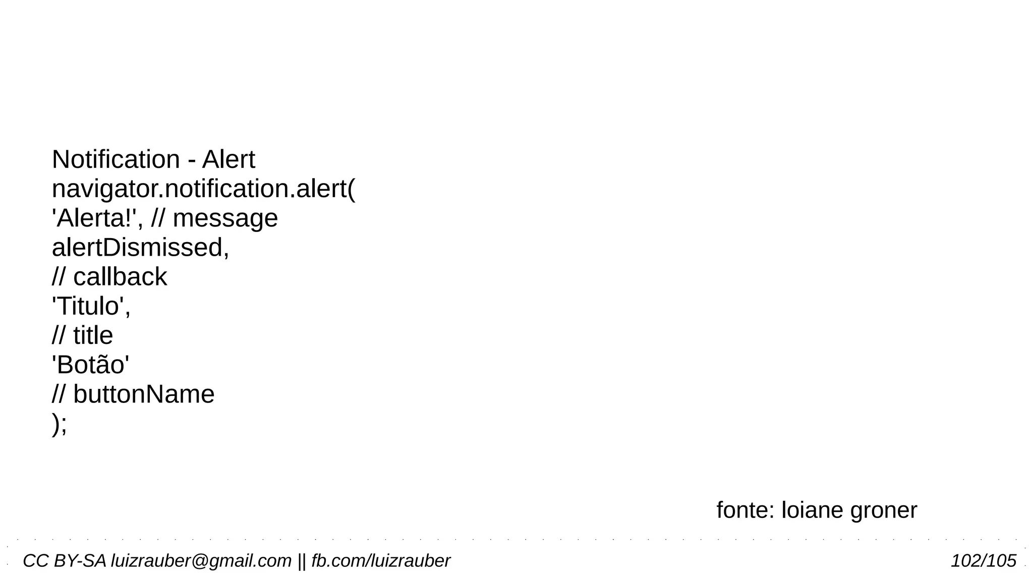 CC BY-SA luizrauber@gmail.com || fb.com/luizrauber 102/105
Notification - Alert
navigator.notification.alert(
'Alerta!', // message
alertDismissed,
// callback
'Titulo',
// title
'Botão'
// buttonName
);
fonte: loiane groner
 