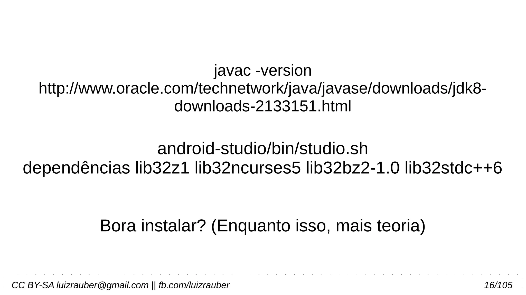 CC BY-SA luizrauber@gmail.com || fb.com/luizrauber 16/105
javac -version
http://www.oracle.com/technetwork/java/javase/downloads/jdk8-
downloads-2133151.html
android-studio/bin/studio.sh
dependências lib32z1 lib32ncurses5 lib32bz2-1.0 lib32stdc++6
Bora instalar? (Enquanto isso, mais teoria)
 