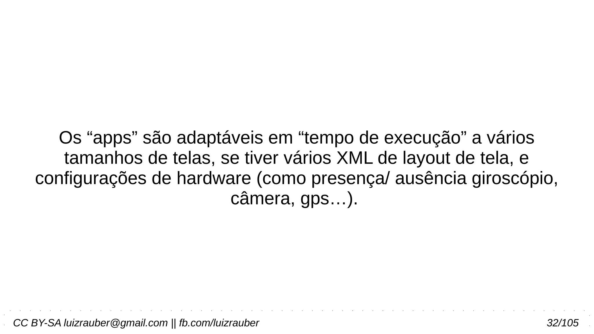 CC BY-SA luizrauber@gmail.com || fb.com/luizrauber 32/105
Os “apps” são adaptáveis em “tempo de execução” a vários
tamanhos de telas, se tiver vários XML de layout de tela, e
configurações de hardware (como presença/ ausência giroscópio,
câmera, gps…).
 
