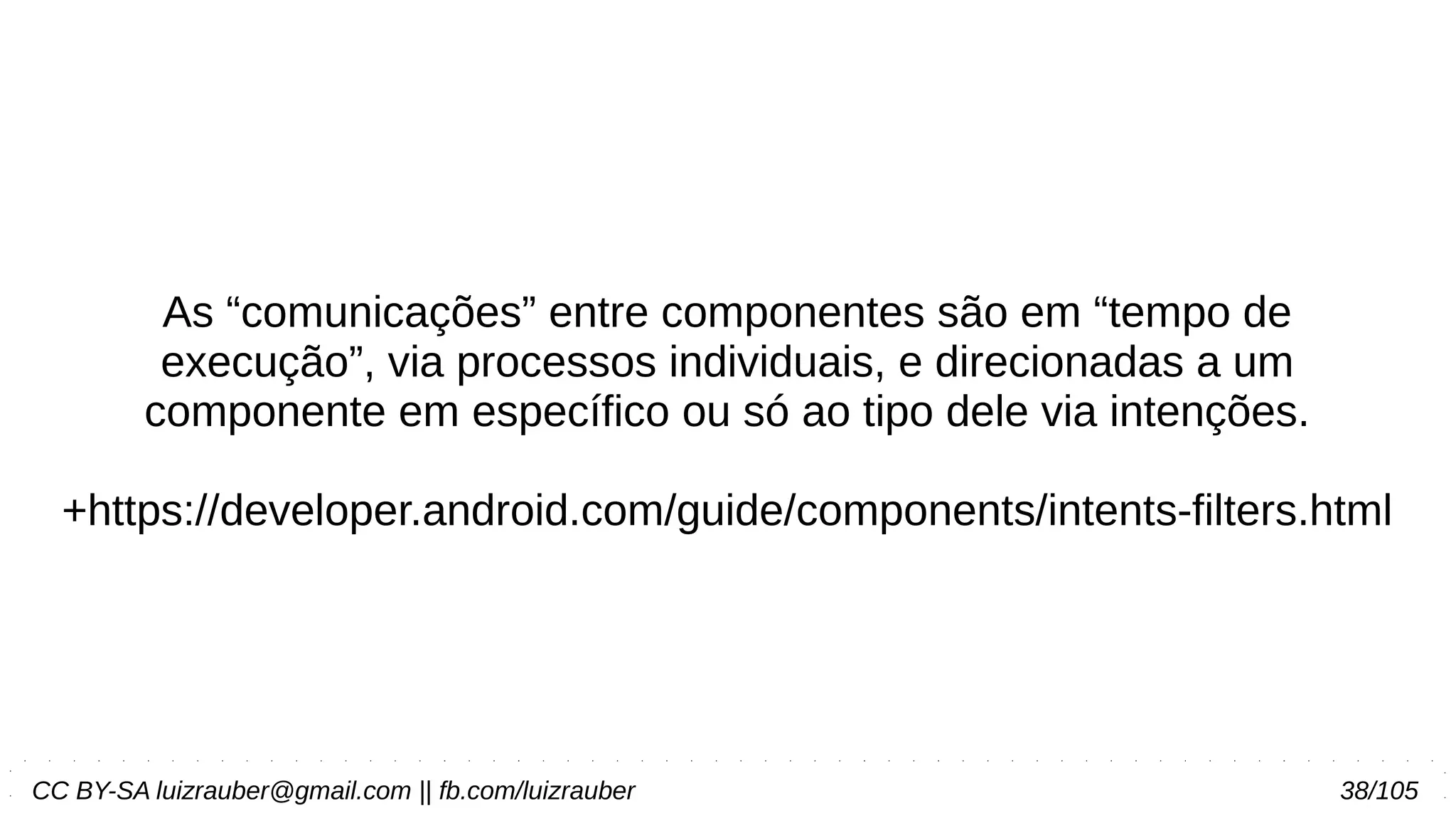 CC BY-SA luizrauber@gmail.com || fb.com/luizrauber 38/105
As “comunicações” entre componentes são em “tempo de
execução”, via processos individuais, e direcionadas a um
componente em específico ou só ao tipo dele via intenções.
+https://developer.android.com/guide/components/intents-filters.html
 