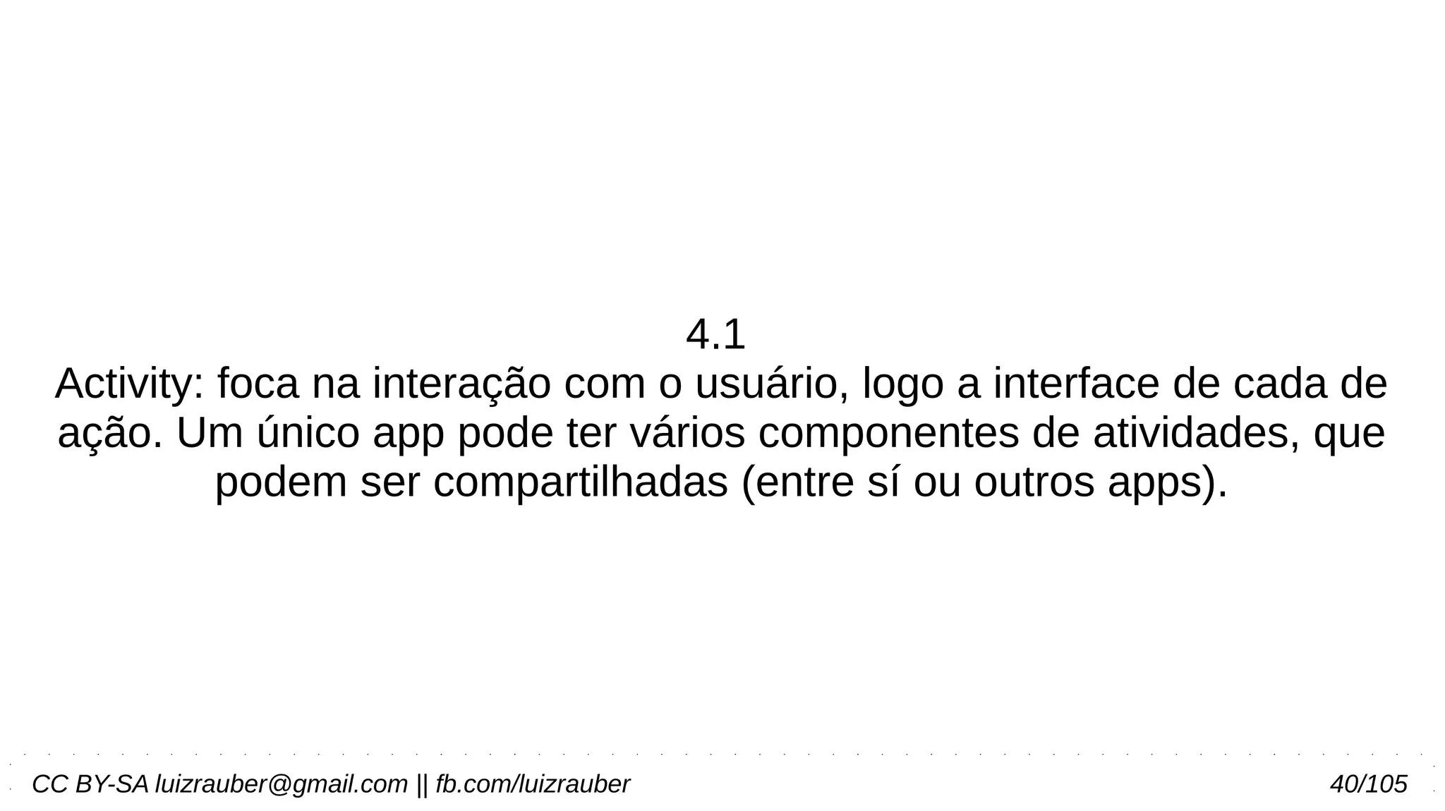 CC BY-SA luizrauber@gmail.com || fb.com/luizrauber 40/105
4.1
Activity: foca na interação com o usuário, logo a interface de cada de
ação. Um único app pode ter vários componentes de atividades, que
podem ser compartilhadas (entre sí ou outros apps).
 