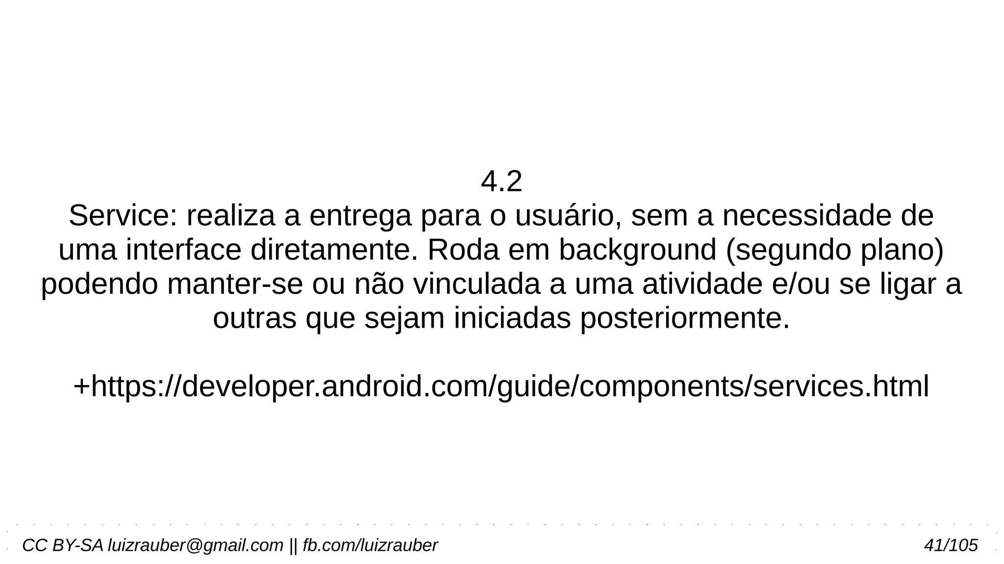 CC BY-SA luizrauber@gmail.com || fb.com/luizrauber 41/105
4.2
Service: realiza a entrega para o usuário, sem a necessidade de
uma interface diretamente. Roda em background (segundo plano)
podendo manter-se ou não vinculada a uma atividade e/ou se ligar a
outras que sejam iniciadas posteriormente.
+https://developer.android.com/guide/components/services.html
 