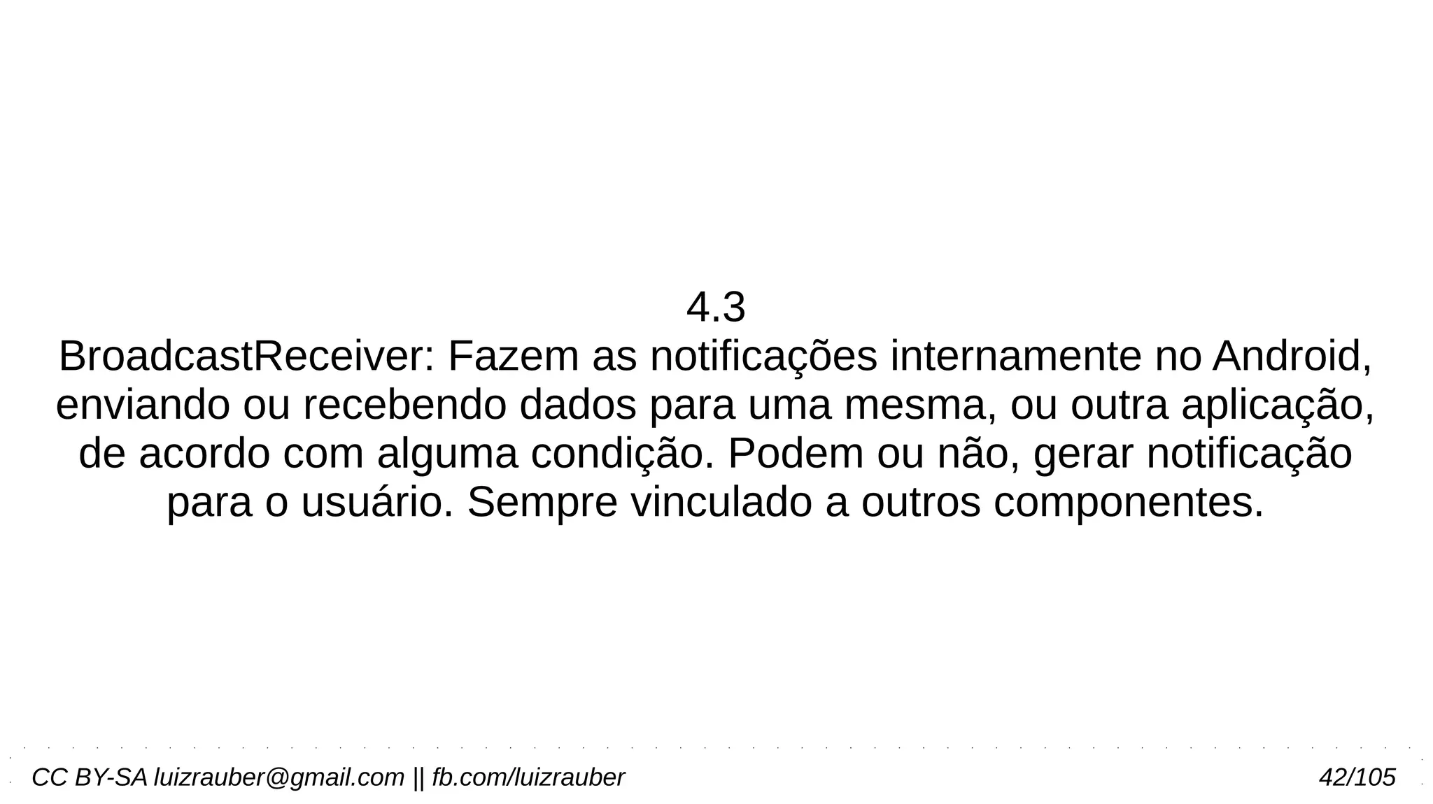 CC BY-SA luizrauber@gmail.com || fb.com/luizrauber 42/105
4.3
BroadcastReceiver: Fazem as notificações internamente no Android,
enviando ou recebendo dados para uma mesma, ou outra aplicação,
de acordo com alguma condição. Podem ou não, gerar notificação
para o usuário. Sempre vinculado a outros componentes.
 