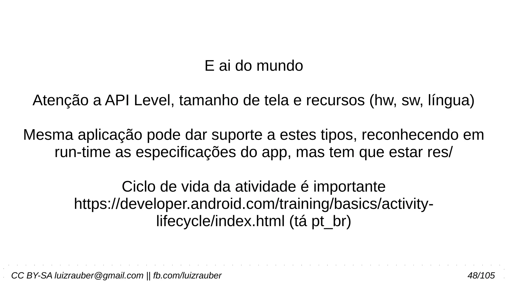 CC BY-SA luizrauber@gmail.com || fb.com/luizrauber 48/105
E ai do mundo
Atenção a API Level, tamanho de tela e recursos (hw, sw, língua)
Mesma aplicação pode dar suporte a estes tipos, reconhecendo em
run-time as especificações do app, mas tem que estar res/
Ciclo de vida da atividade é importante
https://developer.android.com/training/basics/activity-
lifecycle/index.html (tá pt_br)
 